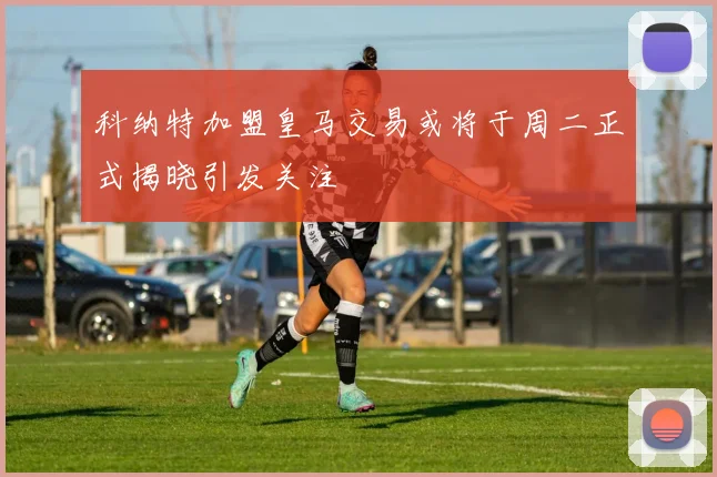 科纳特加盟皇马交易或将于周二正式揭晓引发关注