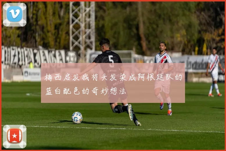 梅西启发我将头发染成阿根廷队的蓝白配色的奇妙想法