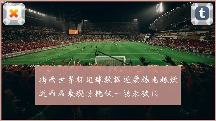 梅西世界杯进球数据逆袭越老越妖近两届表现惊艳仅一场未破门