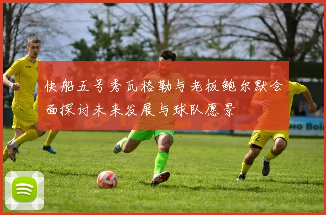快船五号秀瓦格勒与老板鲍尔默会面探讨未来发展与球队愿景